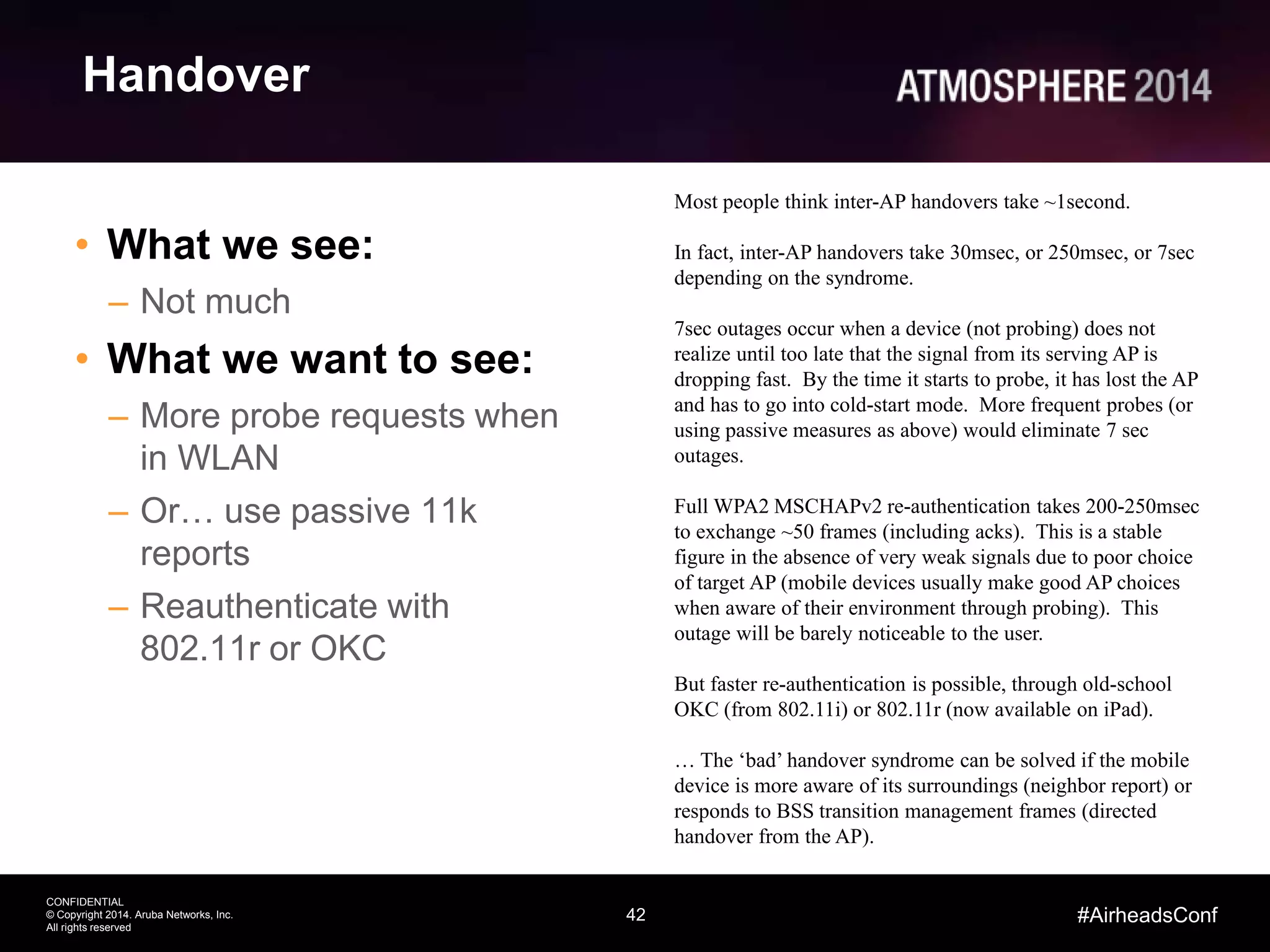 42
CONFIDENTIAL
© Copyright 2014. Aruba Networks, Inc.
All rights reserved
#AirheadsConf
Handover
• What we see:
– Not much
• What we want to see:
– More probe requests when
in WLAN
– Or… use passive 11k
reports
– Reauthenticate with
802.11r or OKC
Most people think inter-AP handovers take ~1second.
In fact, inter-AP handovers take 30msec, or 250msec, or 7sec
depending on the syndrome.
7sec outages occur when a device (not probing) does not
realize until too late that the signal from its serving AP is
dropping fast. By the time it starts to probe, it has lost the AP
and has to go into cold-start mode. More frequent probes (or
using passive measures as above) would eliminate 7 sec
outages.
Full WPA2 MSCHAPv2 re-authentication takes 200-250msec
to exchange ~50 frames (including acks). This is a stable
figure in the absence of very weak signals due to poor choice
of target AP (mobile devices usually make good AP choices
when aware of their environment through probing). This
outage will be barely noticeable to the user.
But faster re-authentication is possible, through old-school
OKC (from 802.11i) or 802.11r (now available on iPad).
… The ‘bad’ handover syndrome can be solved if the mobile
device is more aware of its surroundings (neighbor report) or
responds to BSS transition management frames (directed
handover from the AP).
 