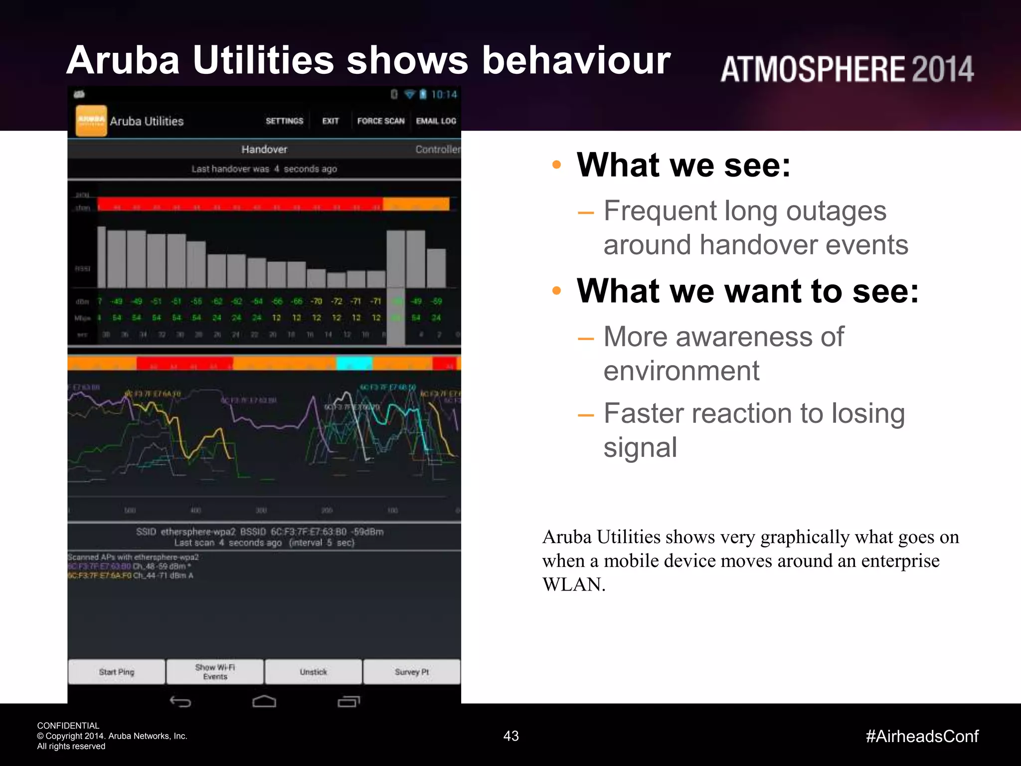 43
CONFIDENTIAL
© Copyright 2014. Aruba Networks, Inc.
All rights reserved
#AirheadsConf
Aruba Utilities shows behaviour
• What we see:
– Frequent long outages
around handover events
• What we want to see:
– More awareness of
environment
– Faster reaction to losing
signal
Aruba Utilities shows very graphically what goes on
when a mobile device moves around an enterprise
WLAN.
 