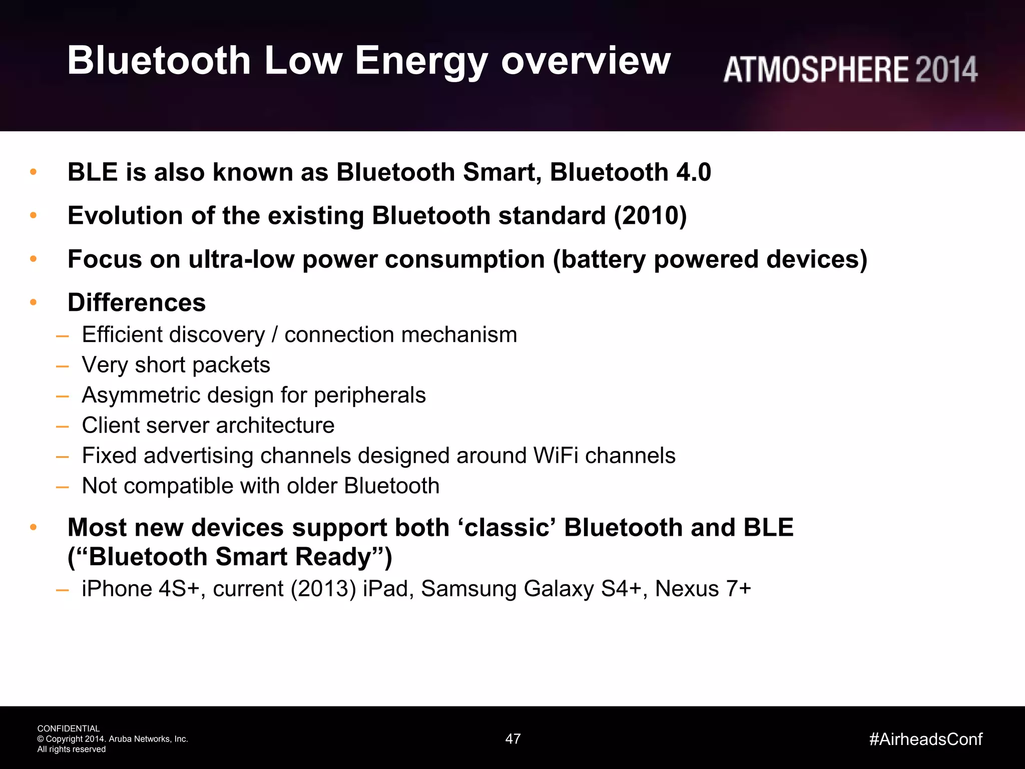 47
CONFIDENTIAL
© Copyright 2014. Aruba Networks, Inc.
All rights reserved
#AirheadsConf
Bluetooth Low Energy overview
• BLE is also known as Bluetooth Smart, Bluetooth 4.0
• Evolution of the existing Bluetooth standard (2010)
• Focus on ultra-low power consumption (battery powered devices)
• Differences
– Efficient discovery / connection mechanism
– Very short packets
– Asymmetric design for peripherals
– Client server architecture
– Fixed advertising channels designed around WiFi channels
– Not compatible with older Bluetooth
• Most new devices support both ‘classic’ Bluetooth and BLE
(“Bluetooth Smart Ready”)
– iPhone 4S+, current (2013) iPad, Samsung Galaxy S4+, Nexus 7+
 