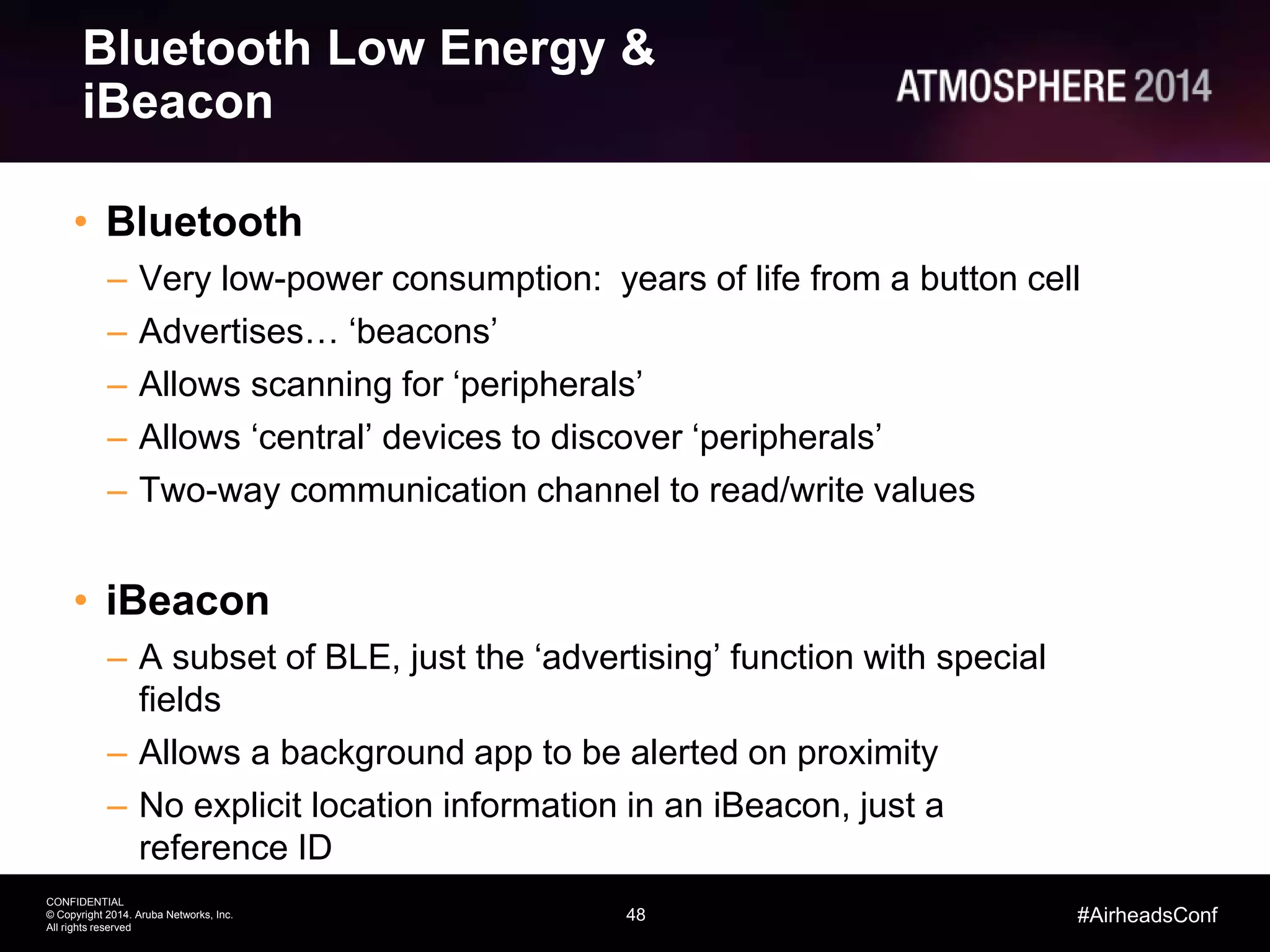 48
CONFIDENTIAL
© Copyright 2014. Aruba Networks, Inc.
All rights reserved
#AirheadsConf
Bluetooth Low Energy &
iBeacon
• Bluetooth
– Very low-power consumption: years of life from a button cell
– Advertises… ‘beacons’
– Allows scanning for ‘peripherals’
– Allows ‘central’ devices to discover ‘peripherals’
– Two-way communication channel to read/write values
• iBeacon
– A subset of BLE, just the ‘advertising’ function with special
fields
– Allows a background app to be alerted on proximity
– No explicit location information in an iBeacon, just a
reference ID
 