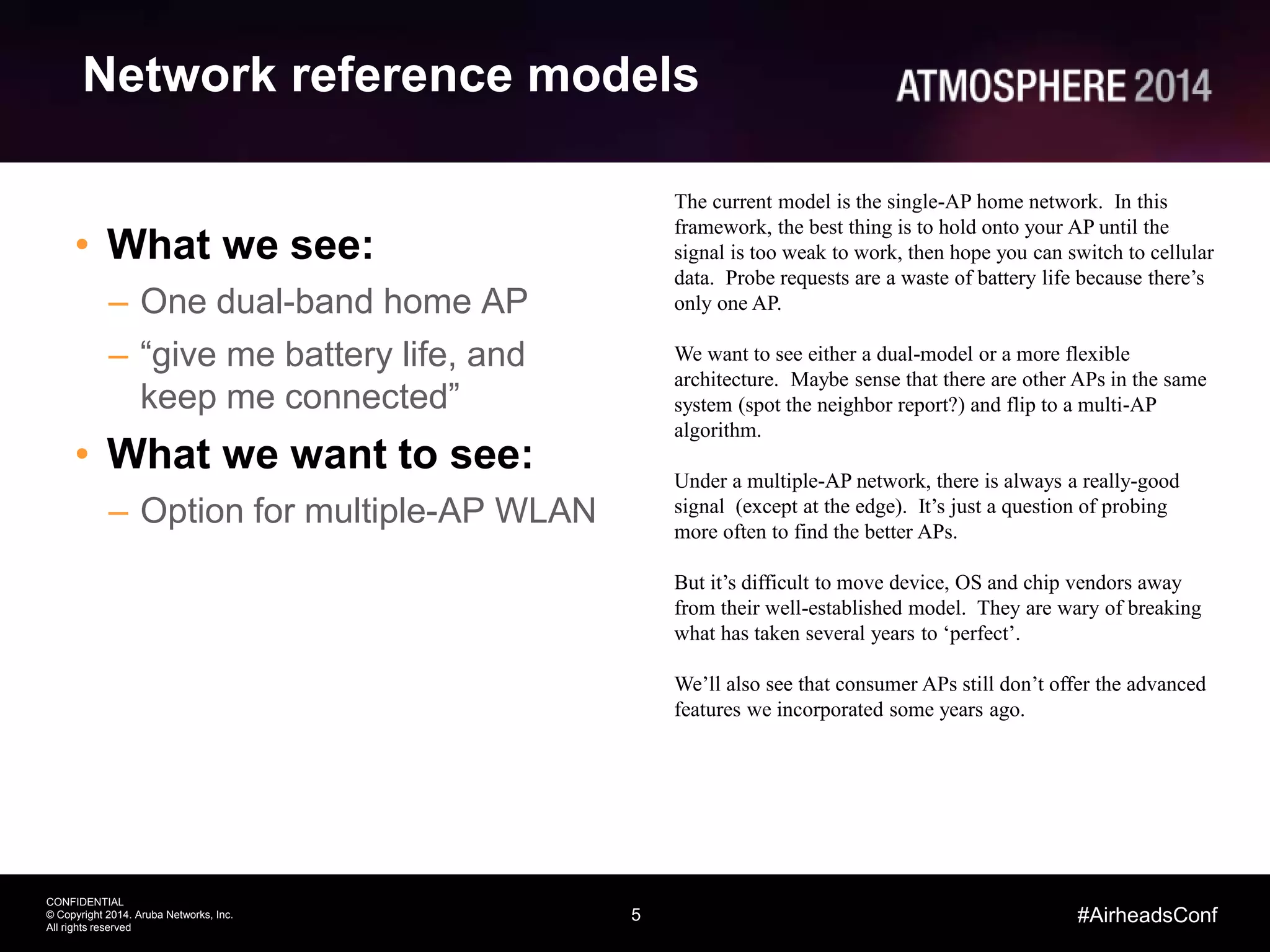5
CONFIDENTIAL
© Copyright 2014. Aruba Networks, Inc.
All rights reserved
#AirheadsConf
Network reference models
• What we see:
– One dual-band home AP
– “give me battery life, and
keep me connected”
• What we want to see:
– Option for multiple-AP WLAN
The current model is the single-AP home network. In this
framework, the best thing is to hold onto your AP until the
signal is too weak to work, then hope you can switch to cellular
data. Probe requests are a waste of battery life because there’s
only one AP.
We want to see either a dual-model or a more flexible
architecture. Maybe sense that there are other APs in the same
system (spot the neighbor report?) and flip to a multi-AP
algorithm.
Under a multiple-AP network, there is always a really-good
signal (except at the edge). It’s just a question of probing
more often to find the better APs.
But it’s difficult to move device, OS and chip vendors away
from their well-established model. They are wary of breaking
what has taken several years to ‘perfect’.
We’ll also see that consumer APs still don’t offer the advanced
features we incorporated some years ago.
 