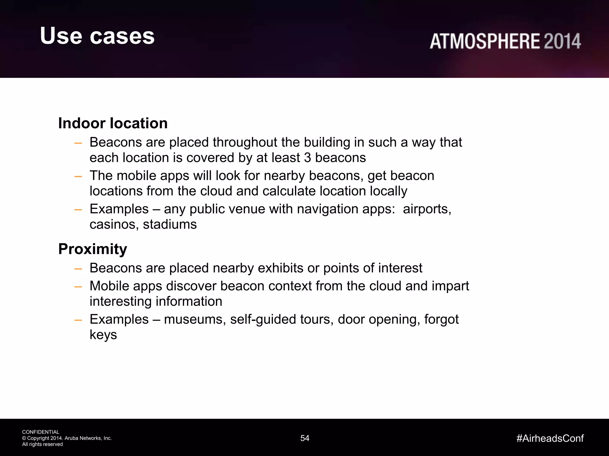 54
CONFIDENTIAL
© Copyright 2014. Aruba Networks, Inc.
All rights reserved
#AirheadsConf
Use cases
Indoor location
– Beacons are placed throughout the building in such a way that
each location is covered by at least 3 beacons
– The mobile apps will look for nearby beacons, get beacon
locations from the cloud and calculate location locally
– Examples – any public venue with navigation apps: airports,
casinos, stadiums
Proximity
– Beacons are placed nearby exhibits or points of interest
– Mobile apps discover beacon context from the cloud and impart
interesting information
– Examples – museums, self-guided tours, door opening, forgot
keys
 