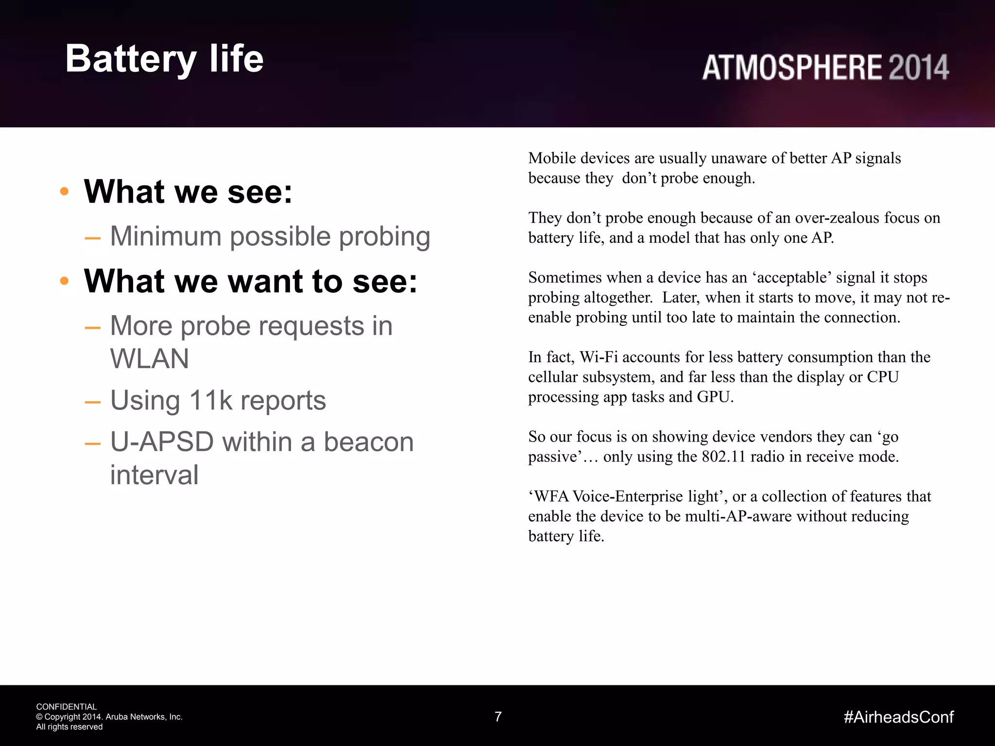 7
CONFIDENTIAL
© Copyright 2014. Aruba Networks, Inc.
All rights reserved
#AirheadsConf
Battery life
• What we see:
– Minimum possible probing
• What we want to see:
– More probe requests in
WLAN
– Using 11k reports
– U-APSD within a beacon
interval
Mobile devices are usually unaware of better AP signals
because they don’t probe enough.
They don’t probe enough because of an over-zealous focus on
battery life, and a model that has only one AP.
Sometimes when a device has an ‘acceptable’ signal it stops
probing altogether. Later, when it starts to move, it may not re-
enable probing until too late to maintain the connection.
In fact, Wi-Fi accounts for less battery consumption than the
cellular subsystem, and far less than the display or CPU
processing app tasks and GPU.
So our focus is on showing device vendors they can ‘go
passive’… only using the 802.11 radio in receive mode.
‘WFA Voice-Enterprise light’, or a collection of features that
enable the device to be multi-AP-aware without reducing
battery life.
 