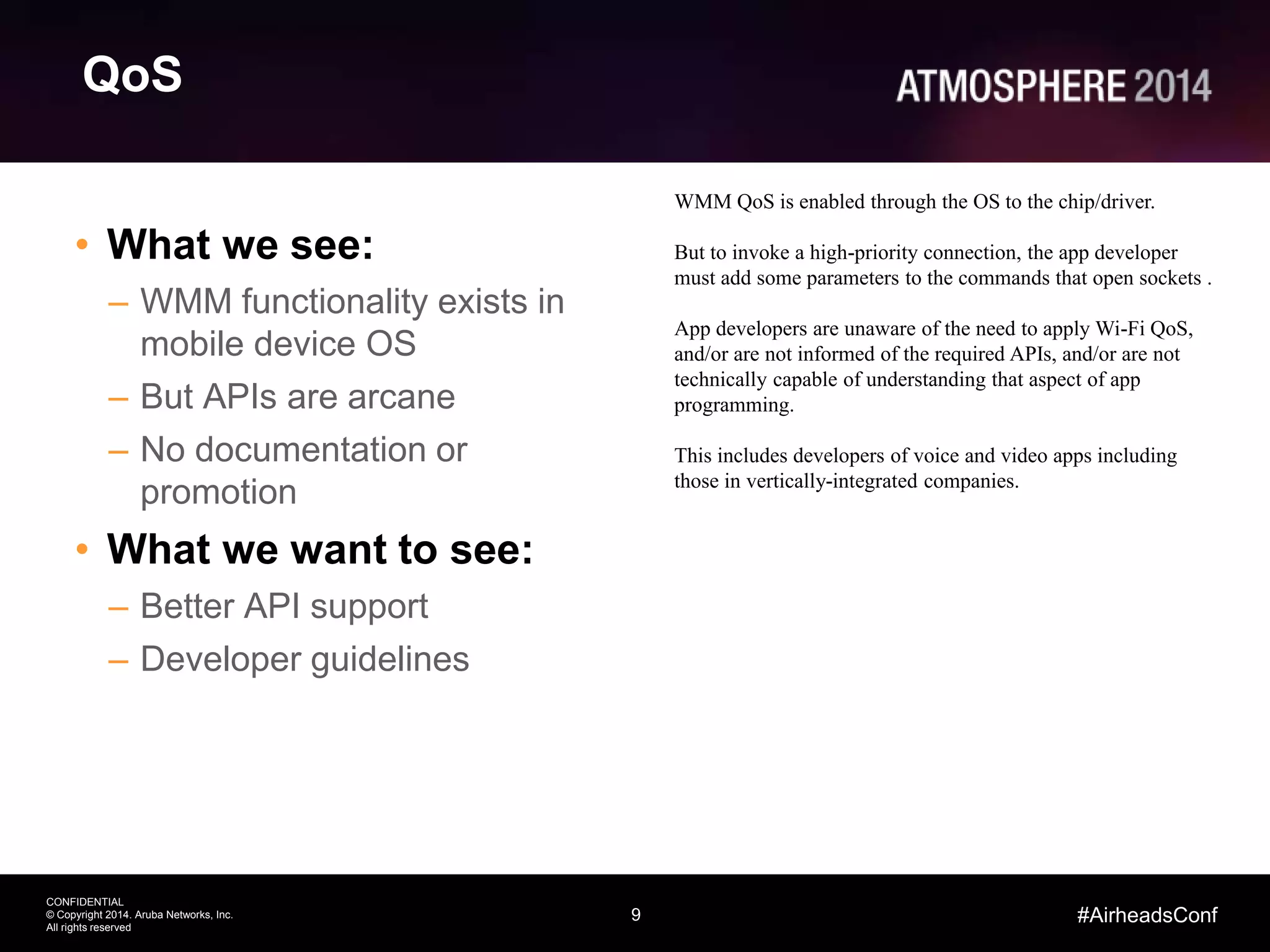 9
CONFIDENTIAL
© Copyright 2014. Aruba Networks, Inc.
All rights reserved
#AirheadsConf
QoS
• What we see:
– WMM functionality exists in
mobile device OS
– But APIs are arcane
– No documentation or
promotion
• What we want to see:
– Better API support
– Developer guidelines
WMM QoS is enabled through the OS to the chip/driver.
But to invoke a high-priority connection, the app developer
must add some parameters to the commands that open sockets .
App developers are unaware of the need to apply Wi-Fi QoS,
and/or are not informed of the required APIs, and/or are not
technically capable of understanding that aspect of app
programming.
This includes developers of voice and video apps including
those in vertically-integrated companies.
 