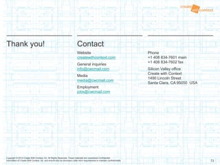 73
Copyright © 2013 Create With Context, Inc. All Rights Reserved. These materials are considered Confidential
Information of Create With Context, Inc. and should only be disclosed under strict requirements to maintain confidentiality.
Thank you! Contact
Website
createwithcontext.com
General inquiries
info@cwcmail.com
Media
media@cwcmail.com
Employment
jobs@cwcmail.com
Phone
+1 408 834-7601 main
+1 408 834-7602 fax
Silicon Valley office
Create with Context
1490 Lincoln Street
Santa Clara, CA 95050 USA
 