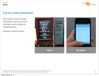 Copyright © 2014 Create With Context, Inc. All Rights Reserved. These materials are considered Confidential Information
of Create With Context, Inc. and should only be disclosed under strict requirements to maintain confidentiality.
The ‘easiest’ way to create
awareness is to use current
channels, such as signs or
mobile phones.
However, will this work?
Can we create awareness?
Retail
Trust:It™
14
Signs On device
Tuesday, February 18, 14
 