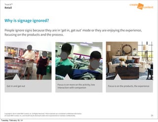 Copyright © 2014 Create With Context, Inc. All Rights Reserved. These materials are considered Confidential Information
of Create With Context, Inc. and should only be disclosed under strict requirements to maintain confidentiality.
Why is signage ignored?
People ignore signs because they are in ‘get in, get out’ mode or they are enjoying the experience,
focusing on the products and the process.
Retail
Trust:It™
21
Get in and get out
Focus is on more on the activity; low
interaction with companion
Focus is on the products, the experience
Tuesday, February 18, 14
 
