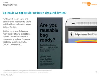 Copyright © 2014 Create With Context, Inc. All Rights Reserved. These materials are considered Confidential Information
of Create With Context, Inc. and should only be disclosed under strict requirements to maintain confidentiality.
Putting notices on signs and
devices does not work to create
initial widespread awareness of
data collection.
Rather, once people become
more aware of data collection,
notices can reinforce what is
happening – and notify people
that they can interact when
(and if) they want to.
So should we not provide notice on signs and devices?
28
Trust:It™
Designing for Trust
Tuesday, February 18, 14
 