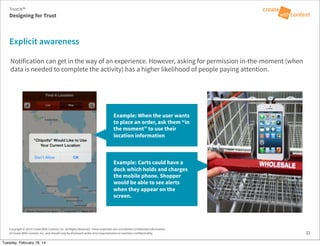 Copyright © 2014 Create With Context, Inc. All Rights Reserved. These materials are considered Confidential Information
of Create With Context, Inc. and should only be disclosed under strict requirements to maintain confidentiality.
Notification can get in the way of an experience. However, asking for permission in-the-moment (when
data is needed to complete the activity) has a higher likelihood of people paying attention.
32
Explicit awareness
Example: When the user wants
to place an order, ask them “in
the moment” to use their
location information
Designing for Trust
Trust:It™
Example: Carts could have a
dock which holds and charges
the mobile phone. Shopper
would be able to see alerts
when they appear on the
screen.
Tuesday, February 18, 14
 