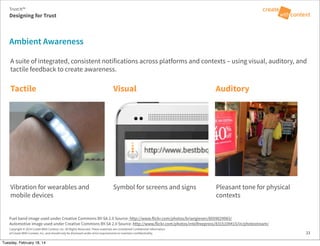 Copyright © 2014 Create With Context, Inc. All Rights Reserved. These materials are considered Confidential Information
of Create With Context, Inc. and should only be disclosed under strict requirements to maintain confidentiality. 33
Automotive image used under Creative Commons BY-SA 2.0 Source: http://www.flickr.com/photos/intelfreepress/8315109415/in/photostream/
Fuel band image used under Creative Commons BY-SA 2.0 Source: http://www.flickr.com/photos/briangiesen/8059029983/
Ambient Awareness
A suite of integrated, consistent notifications across platforms and contexts – using visual, auditory, and
tactile feedback to create awareness.
Tactile Visual Auditory
Vibration for wearables and
mobile devices
Symbol for screens and signs Pleasant tone for physical
contexts
Trust:It™
Designing for Trust
Tuesday, February 18, 14
 