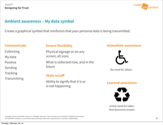 No need for labels
Copyright © 2014 Create With Context, Inc. All Rights Reserved. These materials are considered Confidential Information
of Create With Context, Inc. and should only be disclosed under strict requirements to maintain confidentiality.
Communicate
Collecting
My data
Positive
Sending
Tracking
Transmitting
State on/oﬀ
Ability to signify that it is or
is not happening
Create a graphical symbol that reinforces that your personal data is being transmitted.
Ambient awareness – My data symbol
35
Ensure flexibility
Physical signage or on any
screen, all sizes
What is collected now, and in the
future
Immediate awareness
Learned awareness
Initial need for label,
then becomes known
Trust:It™
Designing for Trust
Tuesday, February 18, 14
 