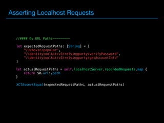 Asserting Localhost Requests
//#### By URL Paths---------
 
 
let expectedRequestPaths: [String] = [
"/3/movie/popular",
"/identitytoolkit/v3/relyingparty/verifyPassword",
"/identitytoolkit/v3/relyingparty/getAccountInfo"
]
 
 
 
let actualRequestPaths = self.localhostServer.recordedRequests.map {
return $0.url!.path
}
 
 
 
XCTAssertEqual(expectedRequestPaths, actualRequestPaths)
 