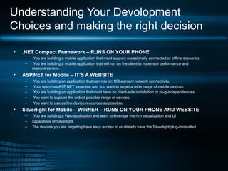 Understanding Your Devolopment Choices and making the right decision .NET Compact Framework – RUNS ON YOUR PHONE You are building a mobile application that must support occasionally connected or offline scenarios. You are building a mobile application that will run on the client to maximize performance and responsiveness. ASP.NET for Mobile – IT’S A WEBSITE You are building an application that can rely on 100-percent network connectivity. Your team has ASP.NET expertise and you want to target a wide range of mobile devices. You are building an application that must have no client-side installation or plug-independencies. You want to support the widest possible range of devices. You want to use as few device resources as possible. Silverlight for Mobile – WINNER – RUNS ON YOUR PHONE AND WEBSITE You are building a Web application and want to leverage the rich visualization and UI capabilities of Silverlight. The devices you are targeting have easy access to or already have the Silverlight plug-ininstalled. 