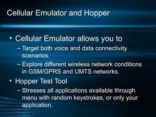Cellular Emulator and Hopper Cellular Emulator allows you to Target both voice and data connectivity scenarios. Explore different wireless network conditions in GSM/GPRS and UMTS networks. Hopper Test Tool Stresses all applications available through menu with random keystrokes, or only your application. 