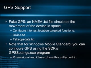 GPS Support Fake GPS: an NMEA .txt file simulates the movement of the device in space.  Configure it to test location-targeted functions. Dixies.txt Fakegpsdata.txt Note that for Windows Mobile Standard, you can configure GPS using the SDK’s GPSSettings.exe program  Professional and Classic have this utility built in.  