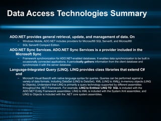 Data Access Technologies Summary ADO.NET provides general retrieval, update, and management of data. On Windows Mobile, ADO.NET includes providers for Microsoft® SQL Server®, and Microsoft® SQL Server® Compact Edition. ADO.NET Sync Services. ADO.NET Sync Services is a provider included in the Microsoft Sync Framework synchronization for ADO.NET-enabled databases. It enables data synchronization to be built in occasionally connected applications. It period ically gathers  information from the client database and synchronizes it with the server database. Language-Integrated Query (LINQ). LINQ provides class libraries that extend C# and Microsoft Visual Basic® with native language syntax for queries. Queries can be performed against a variety of data formats, including DataSet (LINQ to DataSet), XML (LINQ to XM L),  in-memory objects (LINQ to Objects),.Understand that LINQ is primarily a query technology supported by different assemblies throughout the .NET Framework. For example,  LINQ to Entities/ LINQ TO  SQL  is included with the ADO.NET Entity Framework assemblies; LINQ to XML is included with the System.Xml assemblies; and LINQ to Objects is included with the .NET core system assemblies. 