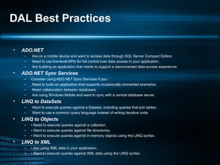 DAL Best Practices ADO.NET Are on a mobile device and want to access data through SQL Server Compact Edition. Need to use low-level APIs for full control over data access in your application. Are building an application that needs to support a disconnected data-access experience. ADO.NET Sync Services Consider using ADO.NET Sync Services if you: Need to build an application that supports occasionally connected scenarios. Need collaboration between databases. Are using Windows Mobile and want to sync with a central database server. LINQ to DataSets Want to execute queries against a Dataset, including queries that join tables. Want to use a common query language instead of writing iterative code. LINQ to Objects •  Need to execute queries against a collection. •  Want to execute queries against file directories. •  Want to execute queries against in-memory objects using the LINQ syntax. LINQ to XML •  Are using XML data in your application. •  Want to execute queries against XML data using the LINQ syntax. 