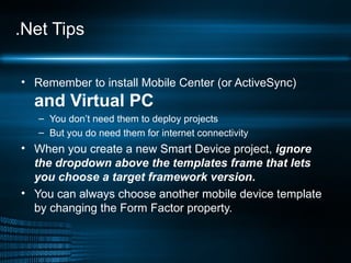 .Net Tips Remember to install Mobile Center (or ActiveSync)  and Virtual PC You don’t need them to deploy projects But you do need them for internet connectivity When you create a new Smart Device project,  ignore the dropdown above the templates frame that lets you choose a target framework version . You can always choose another mobile device template  by changing the Form Factor property. 