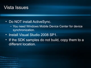 Vista Issues Do NOT install ActiveSync. You need Windows Mobile Device Center for device synchronization. Install Visual Studio 2008 SP1. If the SDK samples do not build, copy them to a different location. 