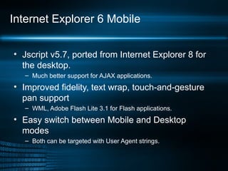 Internet Explorer 6 Mobile Jscript v5.7, ported from Internet Explorer 8 for the desktop.  Much better support for AJAX applications. Improved fidelity, text wrap, touch-and-gesture pan support WML, Adobe Flash Lite 3.1 for Flash applications. Easy switch between Mobile and Desktop modes Both can be targeted with User Agent strings. 