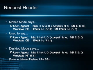 Request Header Mobile Mode says... User-Agenet: Mozilla/4.0 (compatible; MSIE 6.0; Windows CE; IEMobile 8.12; MSIEMobile 6.0) Used to say... User-Agent: Mozilla/4.0 (compatible; MSIE 6.0; Windows CE; IEMobile 7.11) Desktop Mode says... User-Agent: Mozilla/4.0 (compatible; MSIE 6.0; Windows NT 5.1) (Same as Internet Explorer 6 for PC.) 