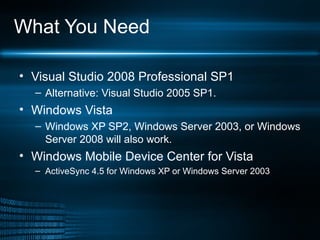 What You Need Visual Studio 2008 Professional SP1 Alternative: Visual Studio 2005 SP1. Windows Vista  Windows XP SP2, Windows Server 2003, or Windows Server 2008 will also work.  Windows Mobile Device Center for Vista ActiveSync 4.5 for Windows XP or Windows Server 2003 