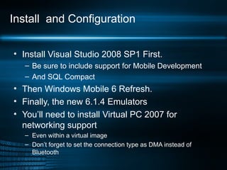 Install  and Configuration Install Visual Studio 2008 SP1 First. Be sure to include support for Mobile Development And SQL Compact Then Windows Mobile 6 Refresh. Finally, the new 6.1.4 Emulators You’ll need to install Virtual PC 2007 for networking support Even within a virtual image Don’t forget to set the connection type as DMA instead of Bluetooth 
