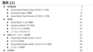 2
目次 (1)
 環境構築編 3
 Visual Studio Mobile Center のアカウント作成 4
 Android Emulator の準備 12
 Visual Studio Team Services のアカウント作成 17
 開発編 23
 Visual Studio と Git の接続 24
 Xamarin.Android アプリ作成 27
 プロファイリングの実行 45
 ソースコードのコミット 51
 自動ビルド・テスト・配布編 54
 Visual Studio Mobile Center でビルド 55
 UI テストの作成 63
 Visual Studio Mobile Center での UI テストの実行 76
 ユーザーへの配布 95
 参考資料 99
 