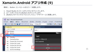 35
最後に、Button コントロールをもう一つ配置します。
1. Visual Studio の [ツールボックス] をクリックします。
2. [ツールボックス] の [Button] をクリックします。
3. [Button] をドラッグ & ドロップしてビューデザイナー上に配置します。
Xamarin.Android アプリ作成 (9)
3
1
2
 