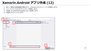 38
1. 新しい項目の追加画面が開きます。[Visual C#] の [コード] を選択します。
2. [コードファイル] をクリックして選択します。
3. [名前] を [PhoneTranslator.cs] に変更します。
4. [追加] をクリックします。
Xamarin.Android アプリ作成 (12)
1
2
3
4
 