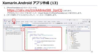 39
1. [PhoneTranslator.cs] のソースコードは、
https://1drv.ms/t/s!AA8nkeSt8_2qnCQ にあります。
アクセスしてソースコードをコピーして、Visual Studio の [PhoneTranslator.cs] に貼り付けします。
2. [すべて保存] アイコンをクリックして、ソースコードを保存します。
Xamarin.Android アプリ作成 (13)
1
2
 