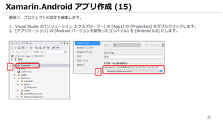 41
最後に、プロジェクトの設定を編集します。
1. Visual Studio の [ソリューション エクスプローラー] の [App1] の [Properties] をダブルクリックします。
2. [アプリケーション] の [Android バージョンを使用したコンパイル] を [Android 6.0] にします。
Xamarin.Android アプリ作成 (15)
1
2
 