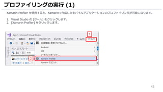 45
Xamarin Profiler を使用すると、Xamarinで作成したモバイルアプリケーションのプロファイリングが可能になります。
1. Visual Studio の [ツール] をクリックします。
2. [Xamarin Profiler] をクリックします。
プロファイリングの実行 (1)
2
1
 