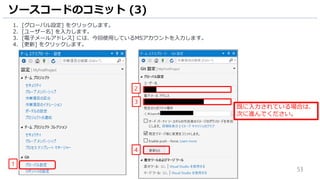 53
ソースコードのコミット (3)
1. [グローバル設定] をクリックします。
2. [ユーザー名] を入力します。
3. [電子メールアドレス] には、今回使用しているMSアカウントを入力します。
4. [更新] をクリックします。
1
4
2
3
既に入力されている場合は、
次に進んでください。
 