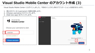 6
Visual Studio Mobile Center にログインしました。今回のハンズオン用のアプリケーションの設定を行います。
1. 表示されている [username] の値を記録します。
2. [Choose username] をクリックします。
3. [Add new app] をクリックします。
Visual Studio Mobile Center のアカウント作成 (3)
32
1
 
