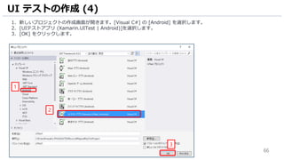 66
1. 新しいプロジェクトの作成画面が開きます。[Visual C#] の [Android] を選択します。
2. [UIテストアプリ (Xamarin.UITest | Android)]を選択します。
3. [OK] をクリックします。
UI テストの作成 (4)
2
1
3
 