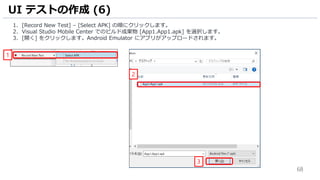 68
1. [Record New Test] – [Select APK] の順にクリックします。
2. Visual Studio Mobile Center でのビルド成果物 [App1.App1.apk] を選択します。
3. [開く] をクリックします。Android Emulator にアプリがアップロードされます。
UI テストの作成 (6)
1
2
3
 