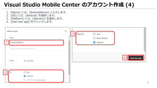 7
1. [Name] には、[AndroidDemo] と入力します。
2. [OS] には、[Android] を選択します。
3. [Platform] には、[Xamarin] を選択します。
4. [Add new app] をクリックします。
Visual Studio Mobile Center のアカウント作成 (4)
1
2
3
4
 