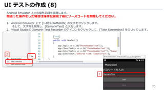 70
Android Emulator 上での操作記録を実施します。
間違った操作をした場合は操作記録完了後にソースコードを削除してください。
1. Android Emulator 上で [1-855-XAMARIN] の文字をクリックします。
そして、文字列を削除し、[XamarinTest] と入力します。
2. Visual Studioで Xamarin Test Recorder のアイコンをクリックして、[Take Screenshot] をクリックします。
UI テストの作成 (8)
1
2
 
