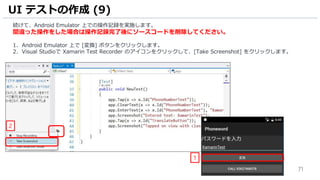 71
続けて、Android Emulator 上での操作記録を実施します。
間違った操作をした場合は操作記録完了後にソースコードを削除してください。
1. Android Emulator 上で [変換] ボタンをクリックします。
2. Visual Studioで Xamarin Test Recorder のアイコンをクリックして、[Take Screenshot] をクリックします。
UI テストの作成 (9)
1
2
 