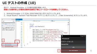 72
続けて、Android Emulator 上での操作記録を実施します。
間違った操作をした場合は操作記録完了後にソースコードを削除してください。
1. Android Emulator 上で [CALL 92627468378] ボタンをクリックします。
2. Visual Studioで Xamarin Test Recorder のアイコンをクリックして、[Take Screenshot] をクリックします。
UI テストの作成 (10)
1
2
 