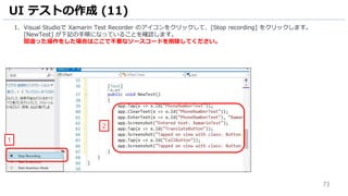 73
1. Visual Studioで Xamarin Test Recorder のアイコンをクリックして、[Stop recording] をクリックします。
[NewTest] が下記の手順になっていることを確認します。
間違った操作をした場合はここで不要なソースコードを削除してください。
UI テストの作成 (11)
2
1
 