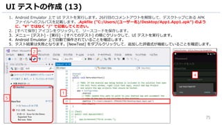 75
1. Android Emulator 上で UI テストを実行します。26行目のコメントアウトを解除して、デスクトップにある APK
ファイルへのフルパスを記載します。.Apkfile (”C:/Users/(ユーザー名)/Desktop/App1.App1.apk”) のよう
に、”” ではなく “/” で記載してください。
2. [すべて保存] アイコンをクリックして、ソースコードを保存します。
3. メニュー [テスト] - [実行] - [すべてのテスト] の順にクリックして、UI テストを実行します。
4. Android Emulator 上で自動で操作されていることを確認します。
5. テスト結果は失敗となります。[NewTest] をダブルクリックして、追加した評価式が機能していることを確認します。
UI テストの作成 (13)
2
1
5
4
 