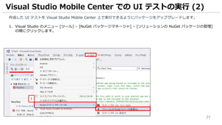 77
作成した UI テストを Visual Studio Mobile Center 上で実行できるようにパッケージをアップグレードします。
1. Visual Studio のメニュー [ツール] – [NuGet パッケージマネージャ] – [ソリューションの NuGet パッケージの管理]
の順にクリックします。
Visual Studio Mobile Center での UI テストの実行 (2)
1
 