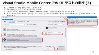 78
1. [Xamarin.UITest] をクリックして選択します。
2. [UITest1] プロジェクトにチェックをいれます。
3. [インストール] をクリックして最新の Xamarin.UITest パッケージをインストールします。
4. インストールが完了すると、[出力] ウインドウに [パッケージが正常にインストールされました。] と表示されることを
確認します。
Visual Studio Mobile Center での UI テストの実行 (3)
1
2
3
4
 