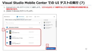 82
1. Android 6.0.1 OS のデバイスを 3 つ選択します。リストの上から 3 つ選択するとテスト実行時間の待ち時間が増える
場合があります。
2. [Select 3 devices] をクリックします。
Visual Studio Mobile Center での UI テストの実行 (7)
1
2
 
