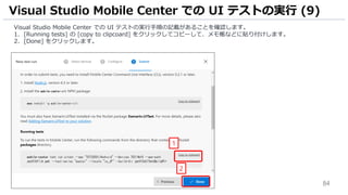 84
Visual Studio Mobile Center での UI テストの実行手順の記載があることを確認します。
1. [Running tests] の [copy to clipcoard] をクリックしてコピーして、メモ帳などに貼り付けします。
2. [Done] をクリックします。
Visual Studio Mobile Center での UI テストの実行 (9)
1
2
 