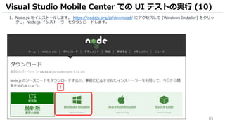 85
1. Node.js をインストールします。 https://nodejs.org/ja/download/ にアクセスして [Windows Installer] をクリッ
クし、Node.js インストーラーをダウンロードします。
Visual Studio Mobile Center での UI テストの実行 (10)
1
 