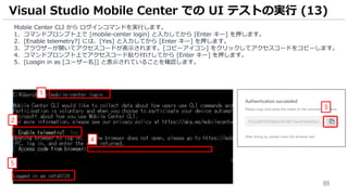 88
Mobile Center CLI から ログインコマンドを実行します。
1. コマンドプロンプト上で [mobile-center login] と入力してから [Enter キー] を押します。
2. [Enable telemetry?] には、[Yes] と入力してから [Enter キー] を押します。
3. ブラウザーが開いてアクセスコードが表示されます。[コピーアイコン] をクリックしてアクセスコードをコピーします。
4. コマンドプロンプト上でアクセスコード貼り付けしてから [Enter キー] を押します。
5. [Loogin in as [ユーザー名]] と表示されていることを確認します。
Visual Studio Mobile Center での UI テストの実行 (13)
2
1
4
3
5
 