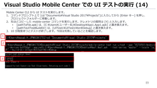 89
Mobile Center CLI から UI テストを実行します。
1. コマンドプロンプト上で [cd “DocumentsVisual Studio 2017Projects“]と入力してから [Enter キー] を押し、
プロジェクトフォルダーに移動します。
2. 先ほどコピーした mobile-center コマンドを実行します。テレメトリの質問は [Y] と入力します。
• [pathToFile.apk] は、[C:Users(ユーザー名)DesktopApp1.App1.apk] と置き換えます。
• [pathToUITestBuildDir] は、[UITest1UITest1binDebug] と置き換えます。
3. 10 分程度待つとテストが終了します。今回は失敗していることを確認します。
Visual Studio Mobile Center での UI テストの実行 (14)
1
2
3
 
